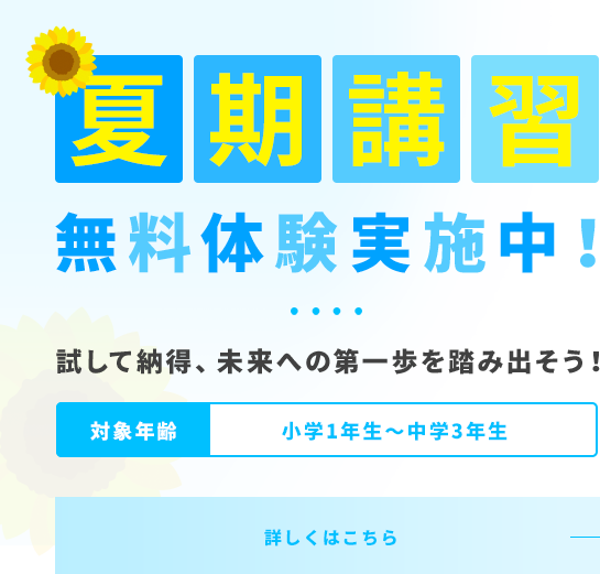夏期講習 無料体験実施中! 夏が変える!成績アップの大チャンス 対象年齢 小学1年生~中学3年生 詳しくはこちら